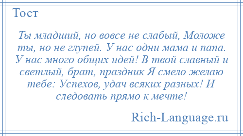 
    Ты младший, но вовсе не слабый, Моложе ты, но не глупей. У нас одни мама и папа. У нас много общих идей! В твой славный и светлый, брат, праздник Я смело желаю тебе: Успехов, удач всяких разных! И следовать прямо к мечте!