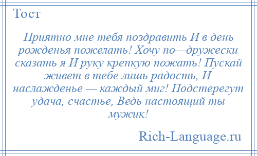 
    Приятно мне тебя поздравить И в день рожденья пожелать! Хочу по—дружески сказать я И руку крепкую пожать! Пускай живет в тебе лишь радость, И наслажденье — каждый миг! Подстерегут удача, счастье, Ведь настоящий ты мужик!