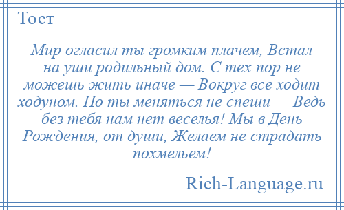 
    Мир огласил ты громким плачем, Встал на уши родильный дом. С тех пор не можешь жить иначе — Вокруг все ходит ходуном. Но ты меняться не спеши — Ведь без тебя нам нет веселья! Мы в День Рождения, от души, Желаем не страдать похмельем!