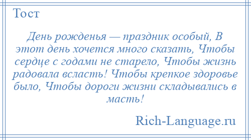 
    День рожденья — праздник особый, В этот день хочется много сказать, Чтобы сердце с годами не старело, Чтобы жизнь радовала всласть! Чтобы крепкое здоровье было, Чтобы дороги жизни складывались в масть!