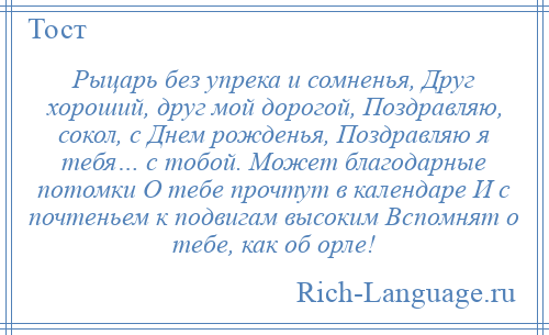 
    Рыцарь без упрека и сомненья, Друг хороший, друг мой дорогой, Поздравляю, сокол, с Днем рожденья, Поздравляю я тебя… с тобой. Может благодарные потомки О тебе прочтут в календаре И с почтеньем к подвигам высоким Вспомнят о тебе, как об орле!