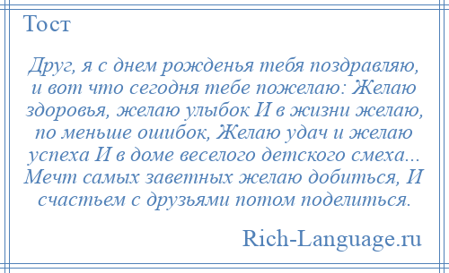 
    Друг, я с днем рожденья тебя поздравляю, и вот что сегодня тебе пожелаю: Желаю здоровья, желаю улыбок И в жизни желаю, по меньше ошибок, Желаю удач и желаю успеха И в доме веселого детского смеха... Мечт самых заветных желаю добиться, И счастьем с друзьями потом поделиться.