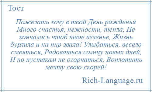 
    Пожелать хочу в твой День рожденья Много счастья, нежности, тепла, Не кончалось чтоб твое везенье, Жизнь бурлила и на пир звала! Улыбаться, весело смеяться, Радоваться солнцу новых дней, И по пустякам не огорчаться, Воплотить мечту свою скорей!