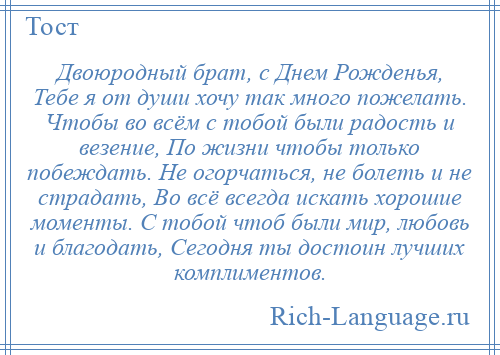 
    Двоюродный брат, с Днем Рожденья, Тебе я от души хочу так много пожелать. Чтобы во всём с тобой были радость и везение, По жизни чтобы только побеждать. Не огорчаться, не болеть и не страдать, Во всё всегда искать хорошие моменты. С тобой чтоб были мир, любовь и благодать, Сегодня ты достоин лучших комплиментов.