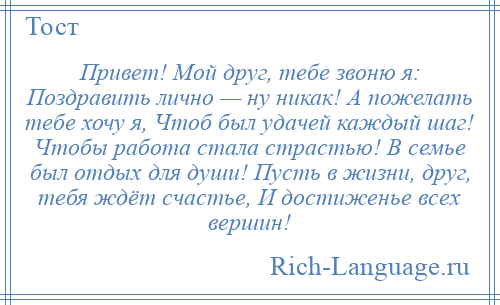 
    Привет! Мой друг, тебе звоню я: Поздравить лично — ну никак! А пожелать тебе хочу я, Чтоб был удачей каждый шаг! Чтобы работа стала страстью! В семье был отдых для души! Пусть в жизни, друг, тебя ждёт счастье, И достиженье всех вершин!