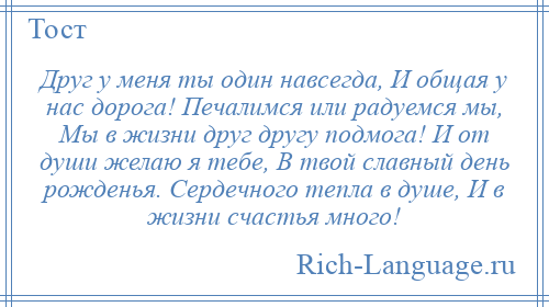 
    Друг у меня ты один навсегда, И общая у нас дорога! Печалимся или радуемся мы, Мы в жизни друг другу подмога! И от души желаю я тебе, В твой славный день рожденья. Сердечного тепла в душе, И в жизни счастья много!