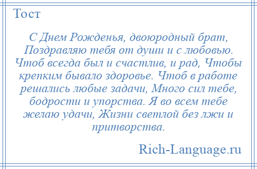 
    С Днем Рожденья, двоюродный брат, Поздравляю тебя от души и с любовью. Чтоб всегда был и счастлив, и рад, Чтобы крепким бывало здоровье. Чтоб в работе решались любые задачи, Много сил тебе, бодрости и упорства. Я во всем тебе желаю удачи, Жизни светлой без лжи и притворства.