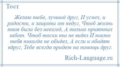 
    Желаю тебе, лучший друг, И успех, и радости, и защиты от недуг, Чтоб жизнь твоя была без невзгод, А только приятных забот. Чтоб тоски ты не видел И никто тебя никогда не обидел, А если и обидят вдруг, Тебе всегда придет на помощь друг.