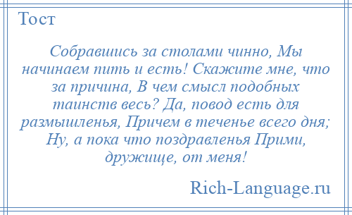 
    Собравшись за столами чинно, Мы начинаем пить и есть! Скажите мне, что за причина, В чем смысл подобных таинств весь? Да, повод есть для размышленья, Причем в теченье всего дня; Ну, а пока что поздравленья Прими, дружище, от меня!