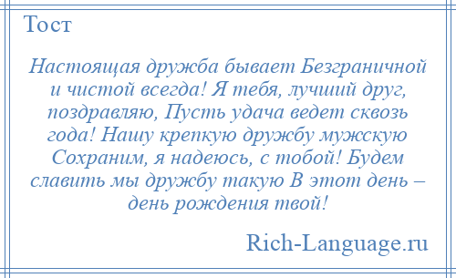 
    Настоящая дружба бывает Безграничной и чистой всегда! Я тебя, лучший друг, поздравляю, Пусть удача ведет сквозь года! Нашу крепкую дружбу мужскую Сохраним, я надеюсь, с тобой! Будем славить мы дружбу такую В этот день – день рождения твой!