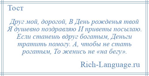 
    Друг мой, дорогой, В День рожденья твой Я душевно поздравляю И приветы посылаю. Если станешь вдруг богатым, Деньги тратить помогу. А, чтобы не стать рогатым, То женись не «на бегу».
