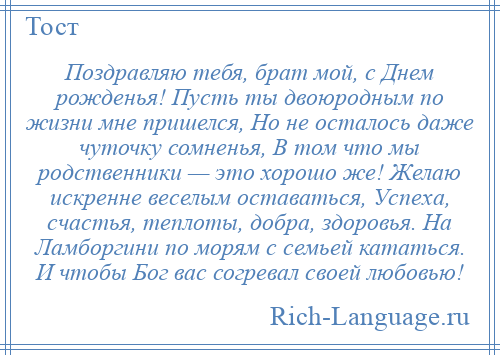 
    Поздравляю тебя, брат мой, с Днем рожденья! Пусть ты двоюродным по жизни мне пришелся, Но не осталось даже чуточку сомненья, В том что мы родственники — это хорошо же! Желаю искренне веселым оставаться, Успеха, счастья, теплоты, добра, здоровья. На Ламборгини по морям с семьей кататься. И чтобы Бог вас согревал своей любовью!