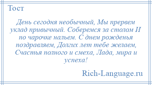 
    День сегодня необычный, Мы прервем уклад привычный. Соберемся за столом И по чарочке нальем. С днем рожденья поздравляем, Долгих лет тебе желаем, Счастья полного и смеха, Лада, мира и успеха!