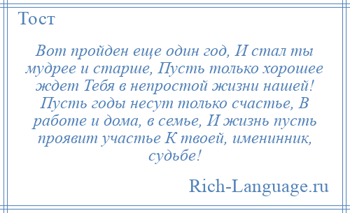 
    Вот пройден еще один год, И стал ты мудрее и старше, Пусть только хорошее ждет Тебя в непростой жизни нашей! Пусть годы несут только счастье, В работе и дома, в семье, И жизнь пусть проявит участье К твоей, именинник, судьбе!