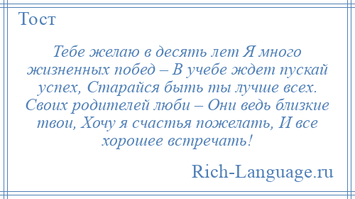 
    Тебе желаю в десять лет Я много жизненных побед – В учебе ждет пускай успех, Старайся быть ты лучше всех. Своих родителей люби – Они ведь близкие твои, Хочу я счастья пожелать, И все хорошее встречать!