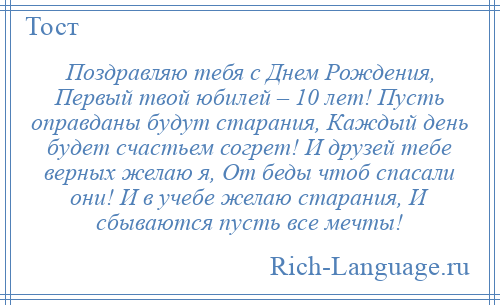 
    Поздравляю тебя с Днем Рождения, Первый твой юбилей – 10 лет! Пусть оправданы будут старания, Каждый день будет счастьем согрет! И друзей тебе верных желаю я, От беды чтоб спасали они! И в учебе желаю старания, И сбываются пусть все мечты!