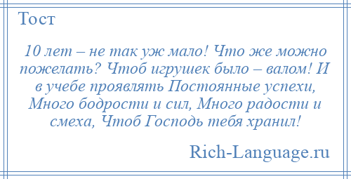 
    10 лет – не так уж мало! Что же можно пожелать? Чтоб игрушек было – валом! И в учебе проявлять Постоянные успехи, Много бодрости и сил, Много радости и смеха, Чтоб Господь тебя хранил!