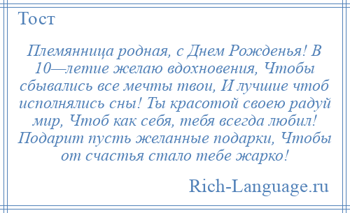 
    Племянница родная, с Днем Рожденья! В 10—летие желаю вдохновения, Чтобы сбывались все мечты твои, И лучшие чтоб исполнялись сны! Ты красотой своею радуй мир, Чтоб как себя, тебя всегда любил! Подарит пусть желанные подарки, Чтобы от счастья стало тебе жарко!