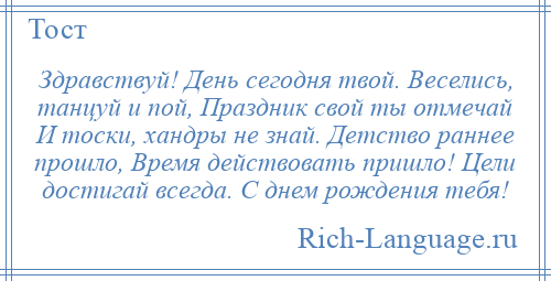 
    Здравствуй! День сегодня твой. Веселись, танцуй и пой, Праздник свой ты отмечай И тоски, хандры не знай. Детство раннее прошло, Время действовать пришло! Цели достигай всегда. С днем рождения тебя!