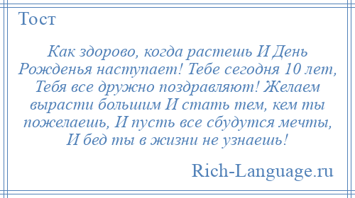 
    Как здорово, когда растешь И День Рожденья наступает! Тебе сегодня 10 лет, Тебя все дружно поздравляют! Желаем вырасти большим И стать тем, кем ты пожелаешь, И пусть все сбудутся мечты, И бед ты в жизни не узнаешь!
