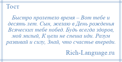 
    Быстро пролетело время – Вот тебе и десять лет. Сын, желаю в День рожденья Всяческих тебе побед. Будь всегда здоров, мой милый, К цели не спеша иди. Разум развивай и силу, Знай, что счастье впереди.