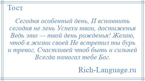 
    Сегодня особенный день, И вспомнить сегодня не лень Успехи твои, достиженья Ведь это — твой день рожденья! Желаю, чтоб в жизни своей Не встретил ты бурь и тревог, Счастливей чтоб быть и сильней Всегда помогал тебе Бог.