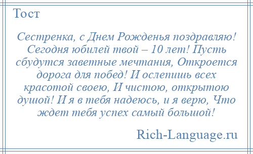 
    Сестренка, с Днем Рожденья поздравляю! Сегодня юбилей твой – 10 лет! Пусть сбудутся заветные мечтания, Откроется дорога для побед! И ослепишь всех красотой своею, И чистою, открытою душой! И я в тебя надеюсь, и я верю, Что ждет тебя успех самый большой!