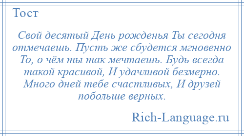 
    Свой десятый День рожденья Ты сегодня отмечаешь. Пусть же сбудется мгновенно То, о чём ты так мечтаешь. Будь всегда такой красивой, И удачливой безмерно. Много дней тебе счастливых, И друзей побольше верных.