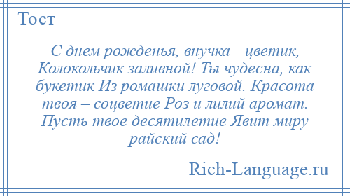 
    С днем рожденья, внучка—цветик, Колокольчик заливной! Ты чудесна, как букетик Из ромашки луговой. Красота твоя – соцветие Роз и лилий аромат. Пусть твое десятилетие Явит миру райский сад!