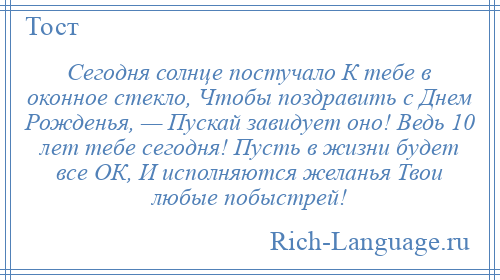 
    Сегодня солнце постучало К тебе в оконное стекло, Чтобы поздравить с Днем Рожденья, — Пускай завидует оно! Ведь 10 лет тебе сегодня! Пусть в жизни будет все ОК, И исполняются желанья Твои любые побыстрей!