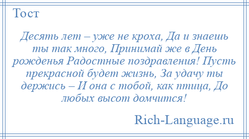 
    Десять лет – уже не кроха, Да и знаешь ты так много, Принимай же в День рожденья Радостные поздравления! Пусть прекрасной будет жизнь, За удачу ты держись – И она с тобой, как птица, До любых высот домчится!