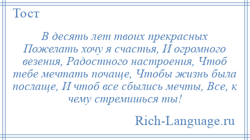 
    В десять лет твоих прекрасных Пожелать хочу я счастья, И огромного везения, Радостного настроения, Чтоб тебе мечтать почаще, Чтобы жизнь была послаще, И чтоб все сбылись мечты, Все, к чему стремишься ты!