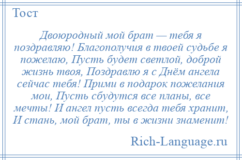 
    Двоюродный мой брат — тебя я поздравляю! Благополучия в твоей судьбе я пожелаю, Пусть будет светлой, доброй жизнь твоя, Поздравлю я с Днём ангела сейчас тебя! Прими в подарок пожелания мои, Пусть сбудутся все планы, все мечты! И ангел пусть всегда тебя хранит, И стань, мой брат, ты в жизни знаменит!