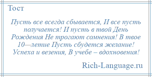 
    Пусть все всегда сбывается, И все пусть получается! И пусть в твой День Рождения Не трогают сомнения! В твое 10—летие Пусть сбудется желание! Успеха и везения, В учебе – вдохновения!