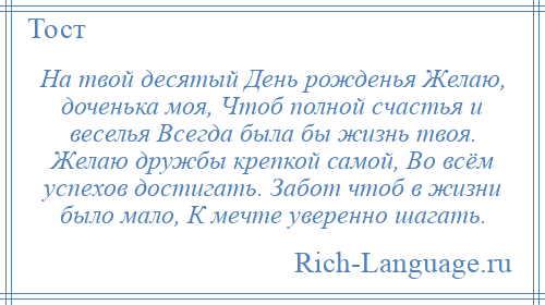 
    На твой десятый День рожденья Желаю, доченька моя, Чтоб полной счастья и веселья Всегда была бы жизнь твоя. Желаю дружбы крепкой самой, Во всём успехов достигать. Забот чтоб в жизни было мало, К мечте уверенно шагать.