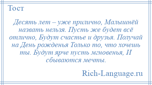 
    Десять лет – уже прилично, Малышнёй назвать нельзя. Пусть же будет всё отлично, Будут счастье и друзья. Получай на День рожденья Только то, что хочешь ты. Будут ярче пусть мгновенья, И сбываются мечты.