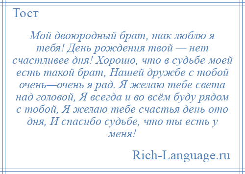 
    Мой двоюродный брат, так люблю я тебя! День рождения твой — нет счастливее дня! Хорошо, что в судьбе моей есть такой брат, Нашей дружбе с тобой очень—очень я рад. Я желаю тебе света над головой, Я всегда и во всём буду рядом с тобой, Я желаю тебе счастья день ото дня, И спасибо судьбе, что ты есть у меня!