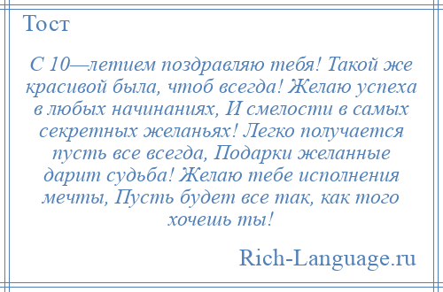 
    С 10—летием поздравляю тебя! Такой же красивой была, чтоб всегда! Желаю успеха в любых начинаниях, И смелости в самых секретных желаньях! Легко получается пусть все всегда, Подарки желанные дарит судьба! Желаю тебе исполнения мечты, Пусть будет все так, как того хочешь ты!