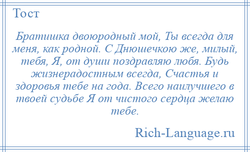 
    Братишка двоюродный мой, Ты всегда для меня, как родной. С Днюшечкою же, милый, тебя, Я, от души поздравляю любя. Будь жизнерадостным всегда, Счастья и здоровья тебе на года. Всего наилучшего в твоей судьбе Я от чистого сердца желаю тебе.