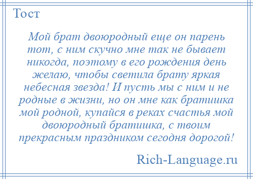 
    Мой брат двоюродный еще он парень тот, с ним скучно мне так не бывает никогда, поэтому в его рождения день желаю, чтобы светила брату яркая небесная звезда! И пусть мы с ним и не родные в жизни, но он мне как братишка мой родной, купайся в реках счастья мой двоюродный братишка, с твоим прекрасным праздником сегодня дорогой!