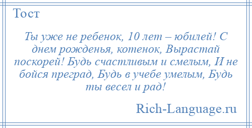 
    Ты уже не ребенок, 10 лет – юбилей! С днем рожденья, котенок, Вырастай поскорей! Будь счастливым и смелым, И не бойся преград, Будь в учебе умелым, Будь ты весел и рад!