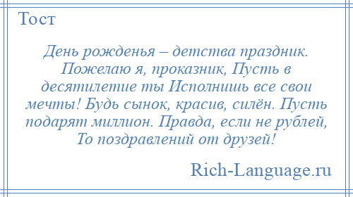 
    День рожденья – детства праздник. Пожелаю я, проказник, Пусть в десятилетие ты Исполнишь все свои мечты! Будь сынок, красив, силён. Пусть подарят миллион. Правда, если не рублей, То поздравлений от друзей!