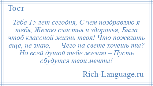 
    Тебе 15 лет сегодня, С чем поздравляю я тебя, Желаю счастья и здоровья, Была чтоб классной жизнь твоя! Что пожелать еще, не знаю, — Чего на свете хочешь ты? Но всей душой тебе желаю – Пусть сбудутся твои мечты!