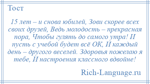 
    15 лет – и снова юбилей, Зови скорее всех своих друзей, Ведь молодость – прекрасная пора, Чтобы гулять до самого утра! И пусть с учебой будет всё ОК, И каждый день – другого веселей. Здоровья пожелаю я тебе, И настроения классного вдвойне!