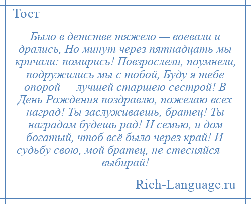 
    Было в детстве тяжело — воевали и дрались, Но минут через пятнадцать мы кричали: помирись! Повзрослели, поумнели, подружились мы с тобой, Буду я тебе опорой — лучшей старшею сестрой! В День Рождения поздравлю, пожелаю всех наград! Ты заслуживаешь, братец! Ты наградам будешь рад! И семью, и дом богатый, чтоб всё было через край! И судьбу свою, мой братец, не стесняйся — выбирай!
