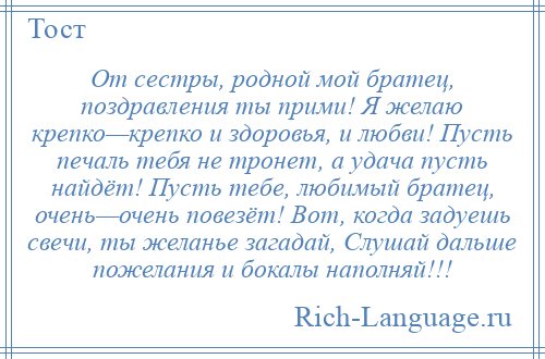 
    От сестры, родной мой братец, поздравления ты прими! Я желаю крепко—крепко и здоровья, и любви! Пусть печаль тебя не тронет, а удача пусть найдёт! Пусть тебе, любимый братец, очень—очень повезёт! Вот, когда задуешь свечи, ты желанье загадай, Слушай дальше пожелания и бокалы наполняй!!!
