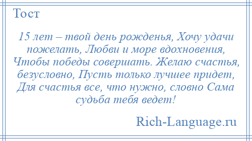 
    15 лет – твой день рожденья, Хочу удачи пожелать, Любви и море вдохновения, Чтобы победы совершать. Желаю счастья, безусловно, Пусть только лучшее придет, Для счастья все, что нужно, словно Сама судьба тебя ведет!