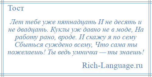 
    Лет тебе уже пятнадцать И не десять и не двадцать. Куклы уж давно не в моде, На работу рано, вроде. И скажу я по сему Сбыться суждено всему, Что сама ты пожелаешь! Ты ведь умничка — ты знаешь!