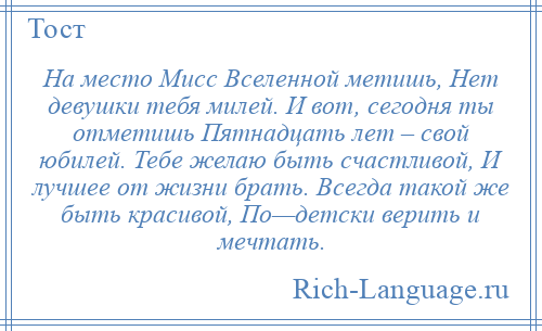 
    На место Мисс Вселенной метишь, Нет девушки тебя милей. И вот, сегодня ты отметишь Пятнадцать лет – свой юбилей. Тебе желаю быть счастливой, И лучшее от жизни брать. Всегда такой же быть красивой, По—детски верить и мечтать.