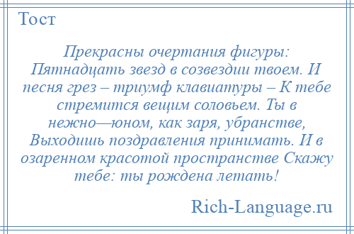 
    Прекрасны очертания фигуры: Пятнадцать звезд в созвездии твоем. И песня грез – триумф клавиатуры – К тебе стремится вещим соловьем. Ты в нежно—юном, как заря, убранстве, Выходишь поздравления принимать. И в озаренном красотой пространстве Скажу тебе: ты рождена летать!